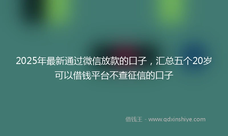 2025年最新通过微信放款的口子，汇总五个20岁可以借钱平台不查征信的口子