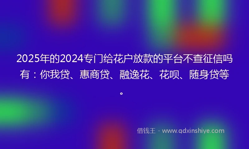 2025年的2024专门给花户放款的平台不查征信吗有：你我贷、惠商贷、融逸花、花呗、随身贷等。