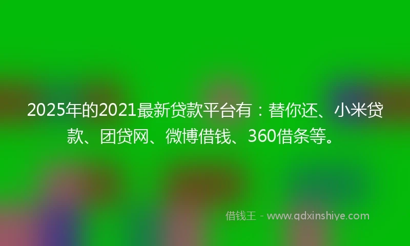 2025年的2021最新贷款平台有：替你还、小米贷款、团贷网、微博借钱、360借条等。