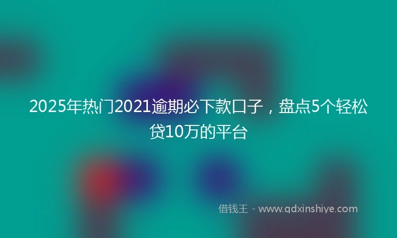 2025年热门2021逾期必下款口子，盘点5个轻松贷10万的平台