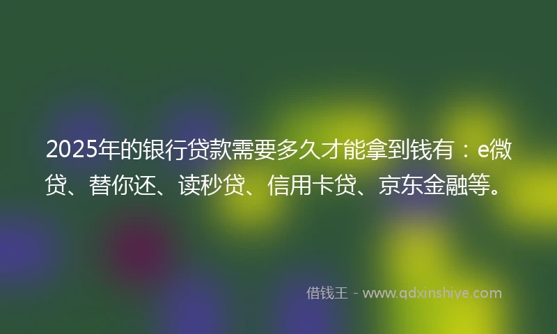 2025年的银行贷款需要多久才能拿到钱有：e微贷、替你还、读秒贷、信用卡贷、京东金融等。