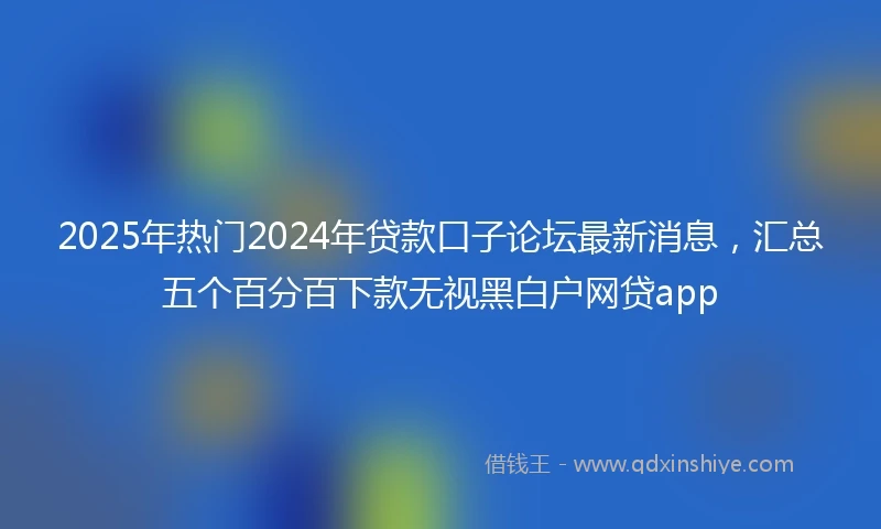 2025年热门2024年贷款口子论坛最新消息，汇总五个百分百下款无视黑白户网贷app