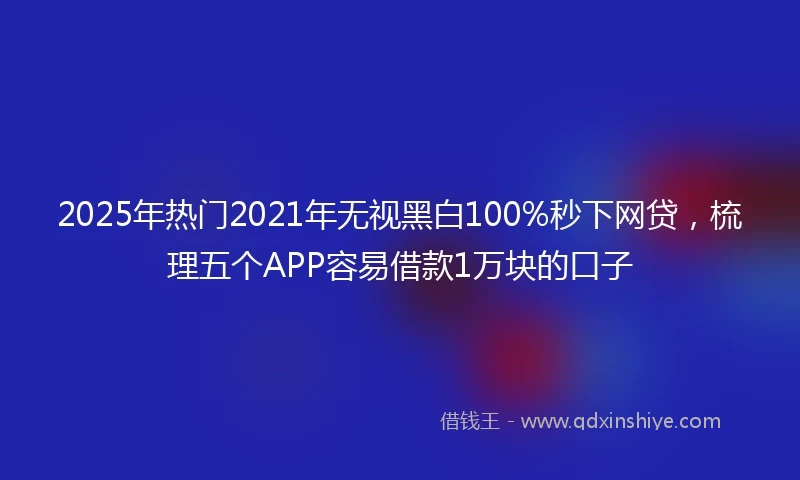 2025年热门2021年无视黑白100%秒下网贷，梳理五个APP容易借款1万块的口子