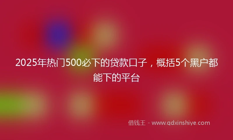 2025年热门500必下的贷款口子，概括5个黑户都能下的平台