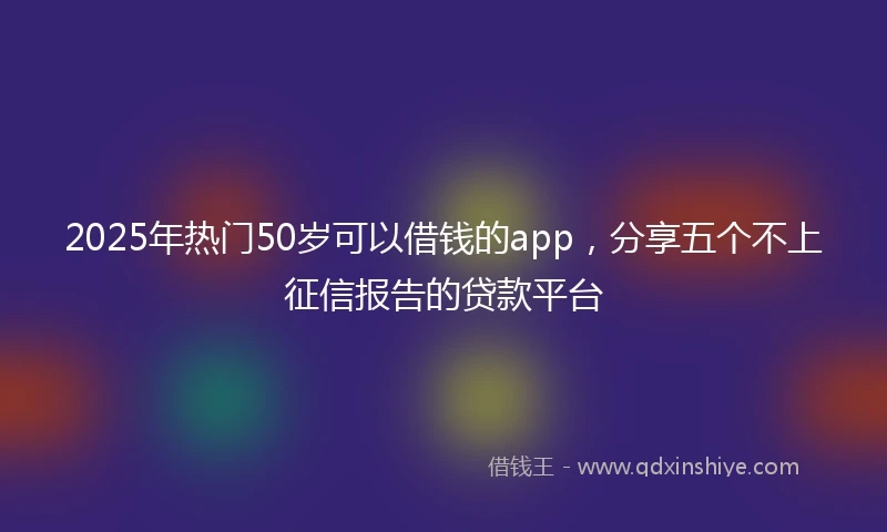 2025年热门50岁可以借钱的app，分享五个不上征信报告的贷款平台