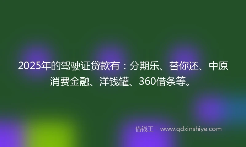 2025年的驾驶证贷款有：分期乐、替你还、中原消费金融、洋钱罐、360借条等。