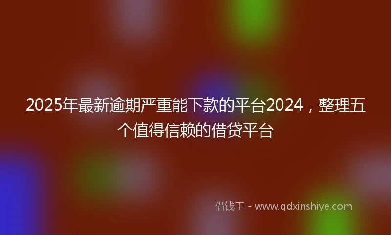 2025年最新逾期严重能下款的平台2024，整理五个值得信赖的借贷平台