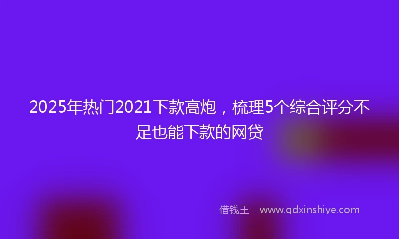 2025年热门2021下款高炮，梳理5个综合评分不足也能下款的网贷