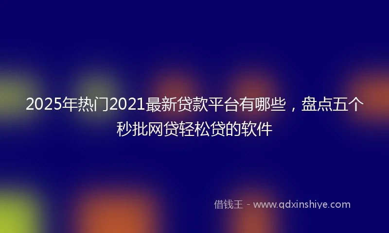 2025年热门2021最新贷款平台有哪些，盘点五个秒批网贷轻松贷的软件