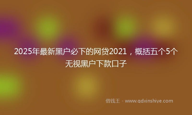 2025年最新黑户必下的网贷2021，概括五个5个无视黑户下款口子