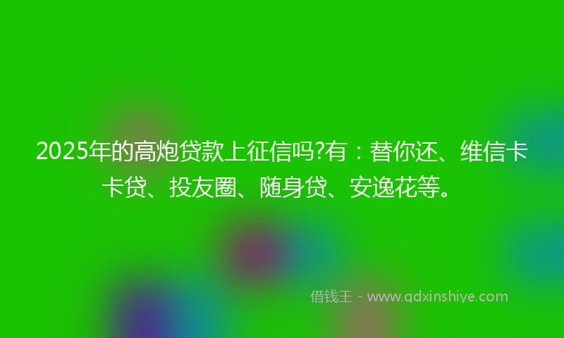 2025年的高炮贷款上征信吗?有：替你还、维信卡卡贷、投友圈、随身贷、安逸花等。