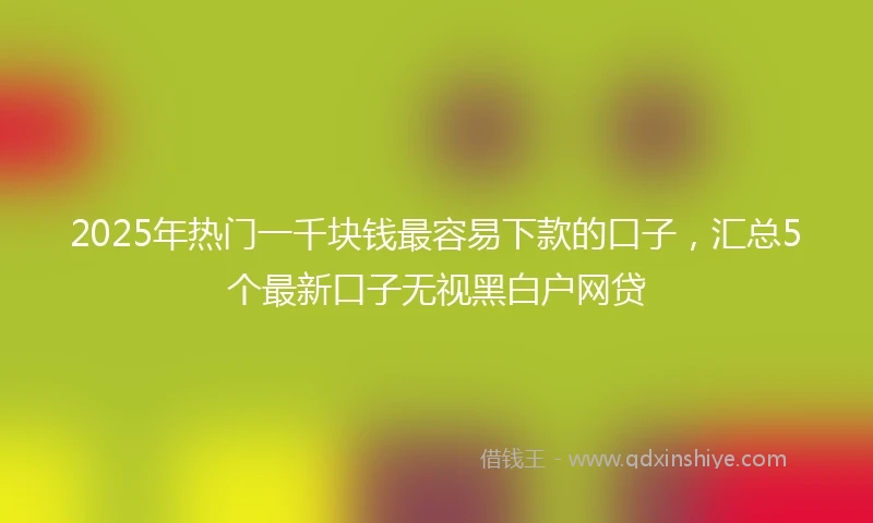 2025年热门一千块钱最容易下款的口子，汇总5个最新口子无视黑白户网贷