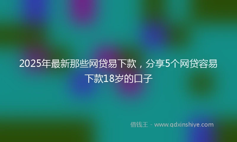 2025年最新那些网贷易下款，分享5个网贷容易下款18岁的口子