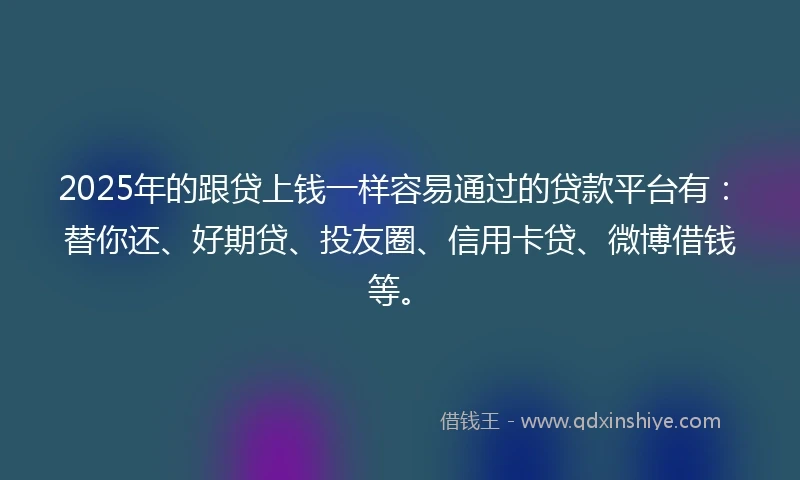 2025年的跟贷上钱一样容易通过的贷款平台有：替你还、好期贷、投友圈、信用卡贷、微博借钱等。