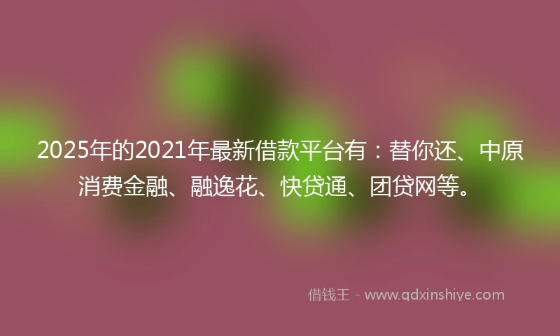 2025年的2021年最新借款平台有：替你还、中原消费金融、融逸花、快贷通、团贷网等。