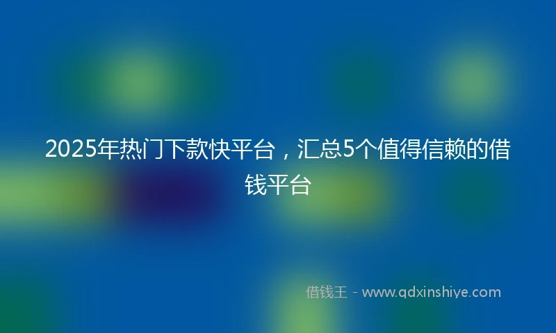 2025年热门下款快平台，汇总5个值得信赖的借钱平台