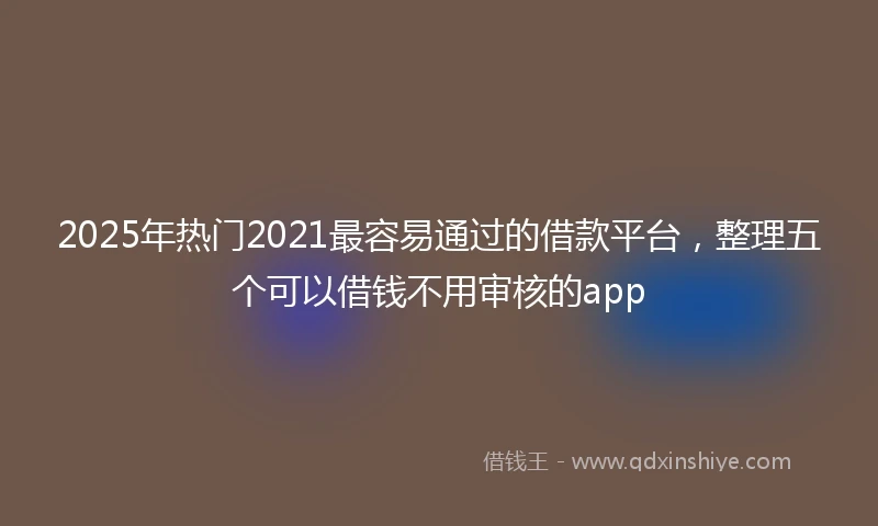 2025年热门2021最容易通过的借款平台，整理五个可以借钱不用审核的app