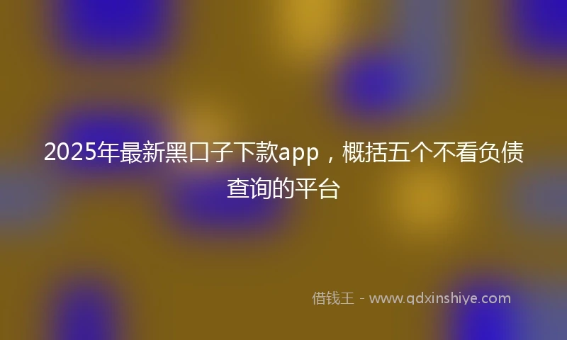 2025年最新黑口子下款app，概括五个不看负债查询的平台