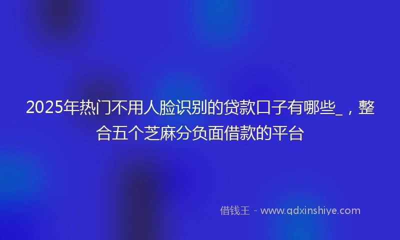 2025年热门不用人脸识别的贷款口子有哪些_，整合五个芝麻分负面借款的平台