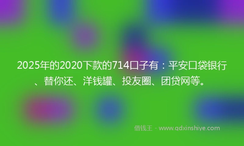 2025年的2020下款的714口子有：平安口袋银行、替你还、洋钱罐、投友圈、团贷网等。