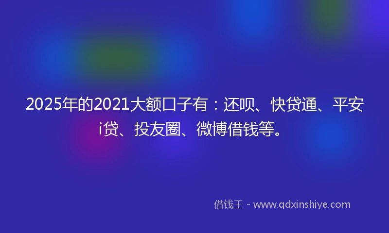 2025年的2021大额口子有：还呗、快贷通、平安i贷、投友圈、微博借钱等。