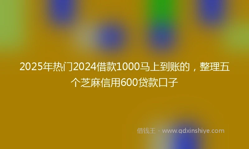2025年热门2024借款1000马上到账的，整理五个芝麻信用600贷款口子