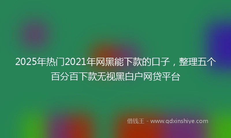 2025年热门2021年网黑能下款的口子，整理五个百分百下款无视黑白户网贷平台