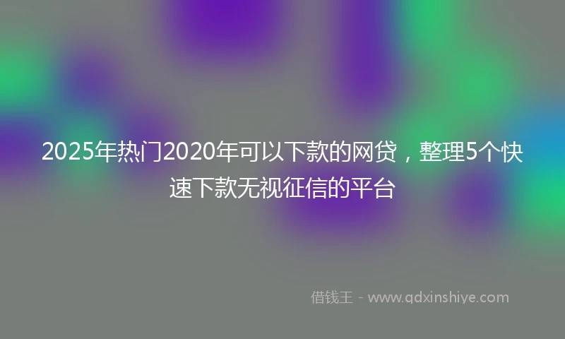 2025年热门2020年可以下款的网贷，整理5个快速下款无视征信的平台