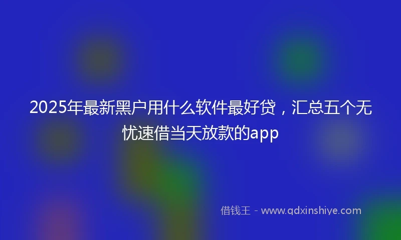2025年最新黑户用什么软件最好贷，汇总五个无忧速借当天放款的app