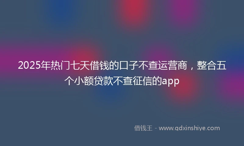 2025年热门七天借钱的口子不查运营商，整合五个小额贷款不查征信的app