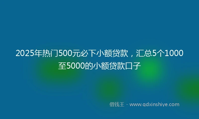 2025年热门500元必下小额贷款，汇总5个1000至5000的小额贷款口子