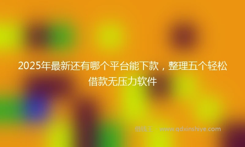 2025年最新还有哪个平台能下款，整理五个轻松借款无压力软件