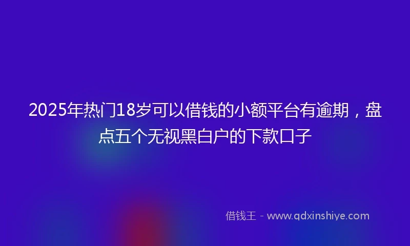 2025年热门18岁可以借钱的小额平台有逾期，盘点五个无视黑白户的下款口子