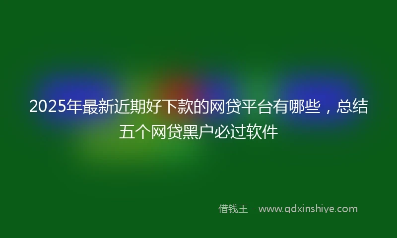 2025年最新近期好下款的网贷平台有哪些，总结五个网贷黑户必过软件