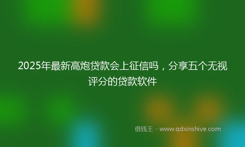 2025年最新高炮贷款会上征信吗，分享五个无视评分的贷款软件