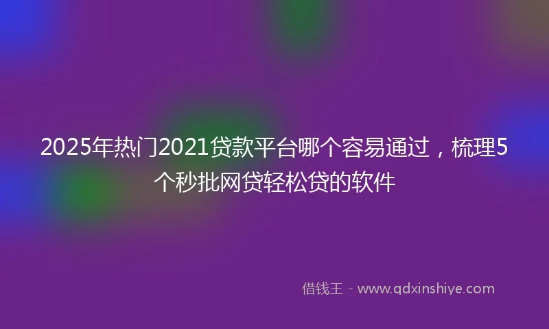2025年热门2021贷款平台哪个容易通过，梳理5个秒批网贷轻松贷的软件