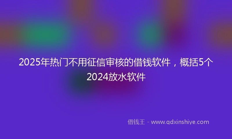 2025年热门不用征信审核的借钱软件，概括5个2024放水软件