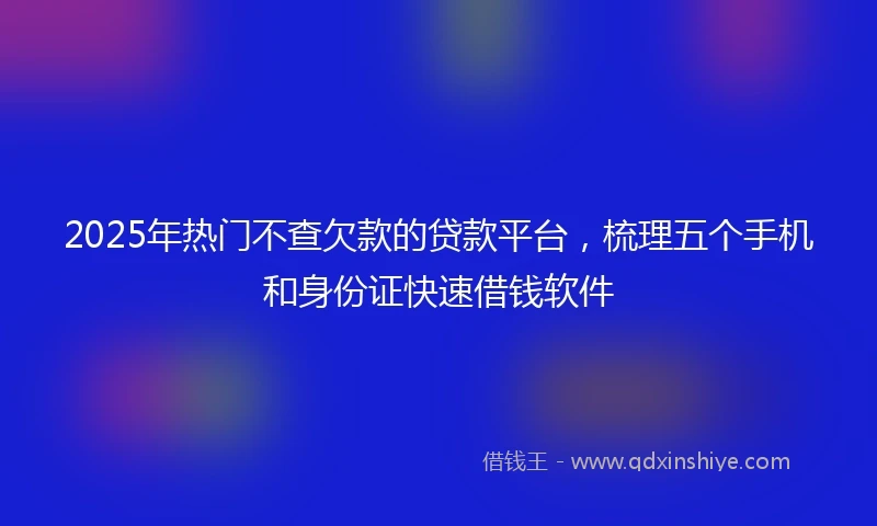 2025年热门不查欠款的贷款平台，梳理五个手机和身份证快速借钱软件
