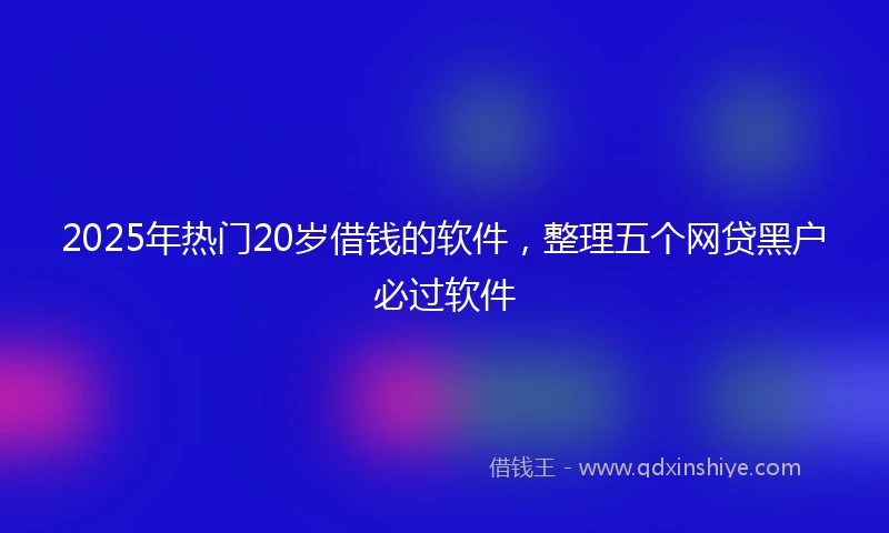 2025年热门20岁借钱的软件，整理五个网贷黑户必过软件