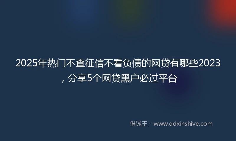 2025年热门不查征信不看负债的网贷有哪些2023，分享5个网贷黑户必过平台