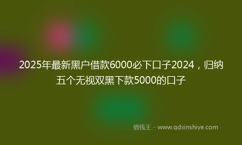 2025年最新黑户借款6000必下口子2024，归纳五个无视双黑下款5000的口子