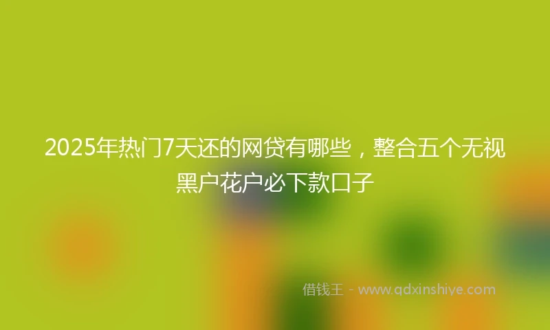 2025年热门7天还的网贷有哪些，整合五个无视黑户花户必下款口子