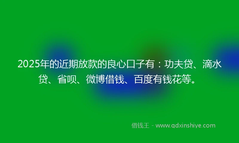 2025年的近期放款的良心口子有：功夫贷、滴水贷、省呗、微博借钱、百度有钱花等。