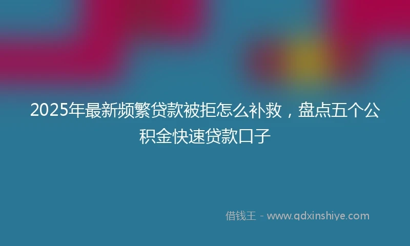 2025年最新频繁贷款被拒怎么补救，盘点五个公积金快速贷款口子