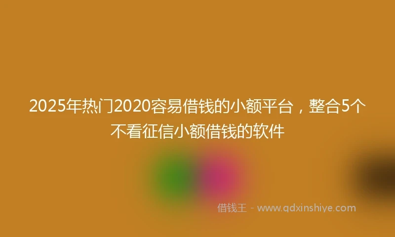 2025年热门2020容易借钱的小额平台，整合5个不看征信小额借钱的软件