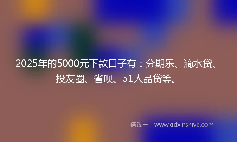 2025年的5000元下款口子有：分期乐、滴水贷、投友圈、省呗、51人品贷等。