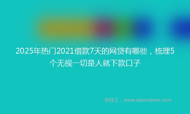 2025年热门2021借款7天的网贷有哪些，梳理5个无视一切是人就下款口子