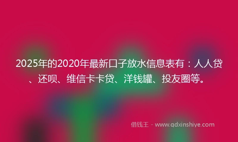 2025年的2020年最新口子放水信息表有：人人贷、还呗、维信卡卡贷、洋钱罐、投友圈等。