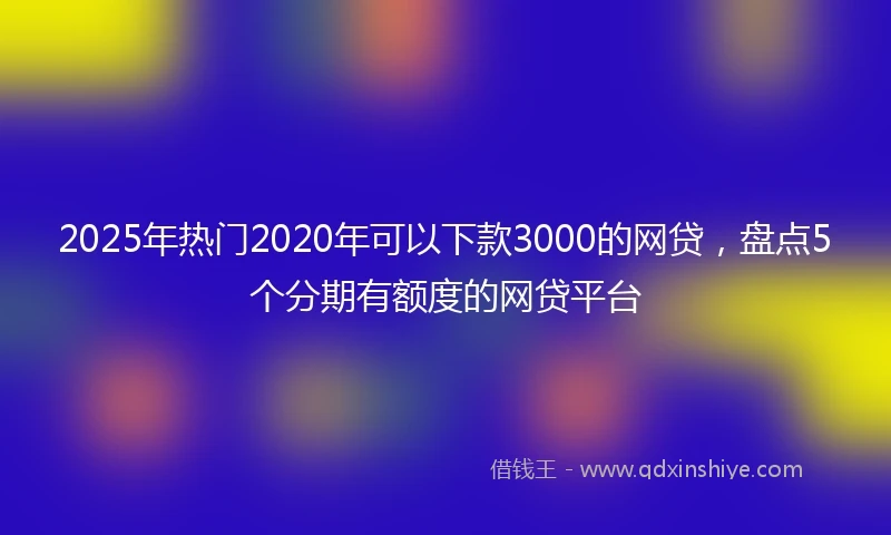 2025年热门2020年可以下款3000的网贷，盘点5个分期有额度的网贷平台