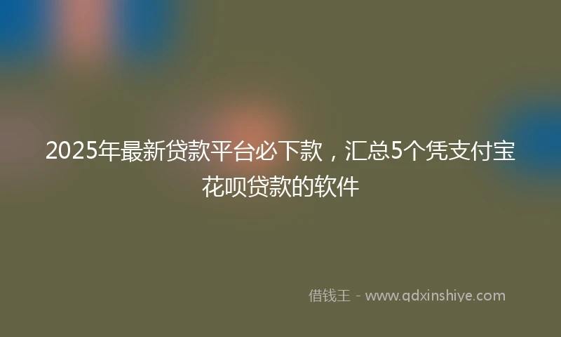 2025年最新贷款平台必下款，汇总5个凭支付宝花呗贷款的软件